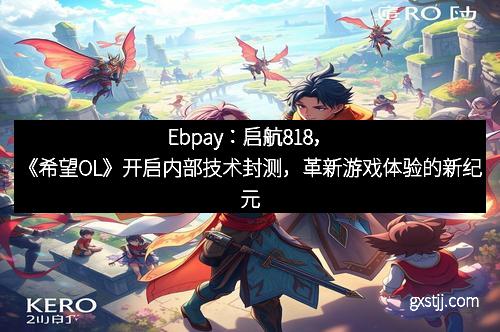 Ebpay：启航818，《希望OL》开启内部技术封测，革新游戏体验的新纪元